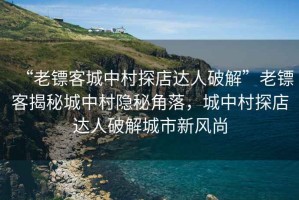 “老镖客城中村探店达人破解”老镖客揭秘城中村隐秘角落，城中村探店达人破解城市新风尚