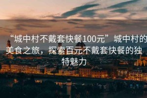 “城中村不戴套快餐100元”城中村的美食之旅，探索百元不戴套快餐的独特魅力