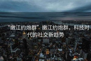 “嫩江约炮群”嫩江约炮群，科技时代的社交新趋势