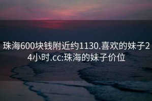 珠海600块钱附近约1130.喜欢的妹子24小时.cc:珠海的妹子价位