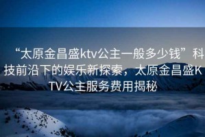 “太原金昌盛ktv公主一般多少钱”科技前沿下的娱乐新探索，太原金昌盛KTV公主服务费用揭秘