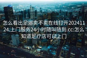 怎么看出足浴卖不卖在线打开20241124.上门服务24小时随叫随到.cc:怎么知道足疗店可以上门