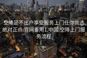 空降足不出户享受服务上门任你挑选绝对正点.官网备用1.中国:空降上门服务流程