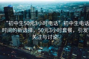 “初中生50元3小时电话”初中生电话时间的新选择，50元3小时套餐，引发关注与讨论