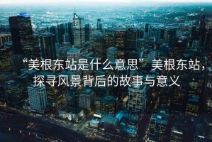 “美根东站是什么意思”美根东站，探寻风景背后的故事与意义