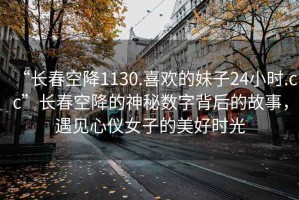 “长春空降1130.喜欢的妹子24小时.cc”长春空降的神秘数字背后的故事，遇见心仪女子的美好时光