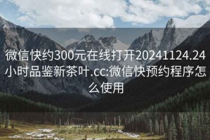 微信快约300元在线打开20241124.24小时品鉴新茶叶.cc:微信快预约程序怎么使用