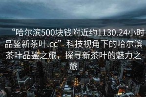 “哈尔滨500块钱附近约1130.24小时品鉴新茶叶.cc”科技视角下的哈尔滨茶叶品鉴之旅，探寻新茶叶的魅力之旅