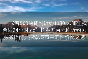 “长春500块钱附近约1130.去哪里找合适24小时.cc”长春五百元附近约见服务指南，探索城市中的性价比之选