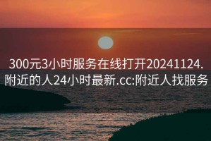 300元3小时服务在线打开20241124.附近的人24小时最新.cc:附近人找服务