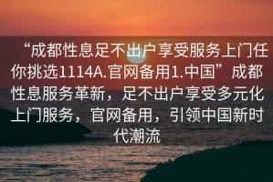 “成都性息足不出户享受服务上门任你挑选1114A.官网备用1.中国”成都性息服务革新，足不出户享受多元化上门服务，官网备用，引领中国新时代潮流