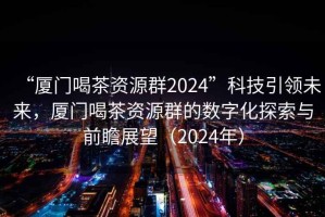 “厦门喝茶资源群2024”科技引领未来，厦门喝茶资源群的数字化探索与前瞻展望（2024年）