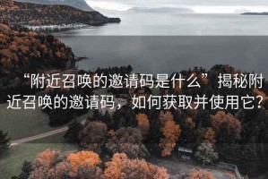 “附近召唤的邀请码是什么”揭秘附近召唤的邀请码，如何获取并使用它？