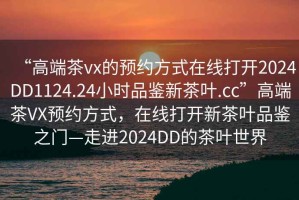 “高端茶vx的预约方式在线打开2024DD1124.24小时品鉴新茶叶.cc”高端茶VX预约方式，在线打开新茶叶品鉴之门—走进2024DD的茶叶世界