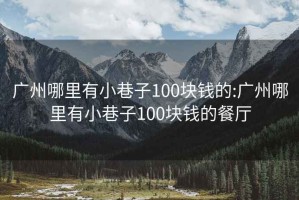 广州哪里有小巷子100块钱的:广州哪里有小巷子100块钱的餐厅