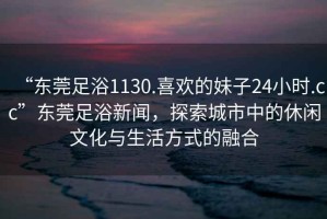 “东莞足浴1130.喜欢的妹子24小时.cc”东莞足浴新闻，探索城市中的休闲文化与生活方式的融合