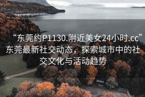 “东莞约P1130.附近美女24小时.cc”东莞最新社交动态，探索城市中的社交文化与活动趋势