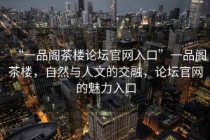 “一品阁茶楼论坛官网入口”一品阁茶楼，自然与人文的交融，论坛官网的魅力入口