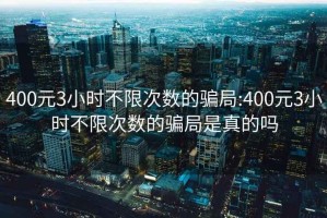 400元3小时不限次数的骗局:400元3小时不限次数的骗局是真的吗