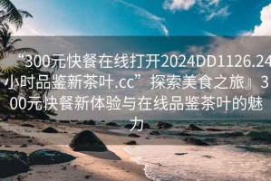 “300元快餐在线打开2024DD1126.24小时品鉴新茶叶.cc”探索美食之旅』300元快餐新体验与在线品鉴茶叶的魅力