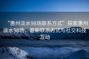 “惠州淡水98场联系方式”探索惠州淡水98场，最新联系方式与社交科技互动