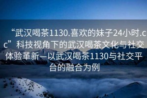 “武汉喝茶1130.喜欢的妹子24小时.cc”科技视角下的武汉喝茶文化与社交体验革新—以武汉喝茶1130与社交平台的融合为例