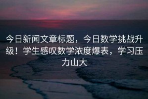 今日新闻文章标题，今日数学挑战升级！学生感叹数学浓度爆表，学习压力山大