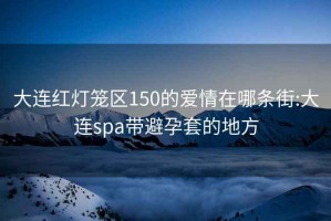 大连红灯笼区150的爱情在哪条街:大连spa带避孕套的地方