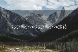 北京喝茶vx:北京喝茶vx接待