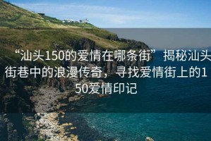 “汕头150的爱情在哪条街”揭秘汕头街巷中的浪漫传奇，寻找爱情街上的150爱情印记