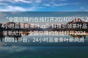 “全国空降约在线打开2024DD1126.24小时品鉴新茶叶.cc”科技引领茶叶品鉴新纪元，全国空降约在线打开2024DD11平台，24小时品鉴茶叶新风尚