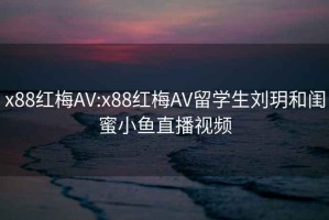 x88红梅AV:x88红梅AV留学生刘玥和闺蜜小鱼直播视频