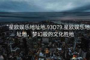 “星欧娱乐地址地.93O79.星欧娱乐地址地，梦幻般的文化胜地