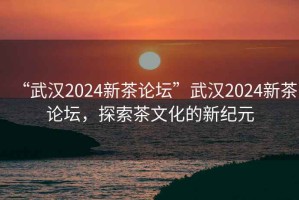 “武汉2024新茶论坛”武汉2024新茶论坛，探索茶文化的新纪元