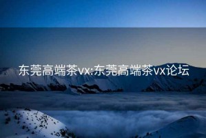 东莞高端茶vx:东莞高端茶vx论坛