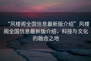 “风楼阁全国信息最新版介绍”风楼阁全国信息最新版介绍，科技与文化的融合之地