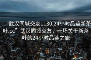 “武汉同城交友1130.24小时品鉴新茶叶.cc”武汉同城交友，一场关于新茶叶的24小时品鉴之旅