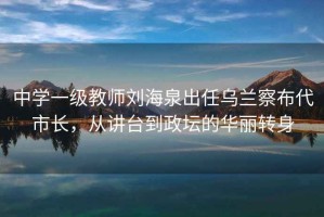 中学一级教师刘海泉出任乌兰察布代市长，从讲台到政坛的华丽转身