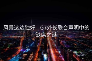 风景这边独好—G7外长联合声明中的缺席之谜