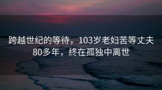 跨越世纪的等待，103岁老妇苦等丈夫80多年，终在孤独中离世