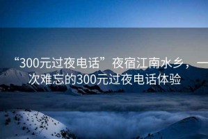 “300元过夜电话”夜宿江南水乡，一次难忘的300元过夜电话体验