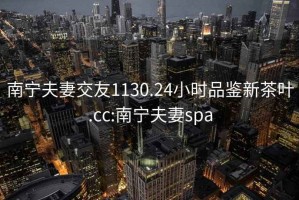 南宁夫妻交友1130.24小时品鉴新茶叶.cc:南宁夫妻spa