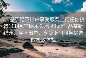 “品茶足不出户享受服务上门任你挑选1114A.官网永久地址1.cc”品茶新纪元，足不出户，享受上门服务挑选的极致体验