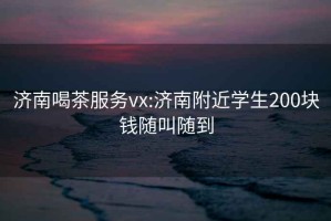 济南喝茶服务vx:济南附近学生200块钱随叫随到