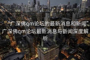 “广深佛qm论坛的最新消息和新闻”广深佛qm论坛最新消息与新闻深度解析