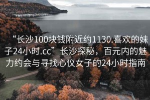 “长沙100块钱附近约1130.喜欢的妹子24小时.cc”长沙探秘，百元内的魅力约会与寻找心仪女子的24小时指南