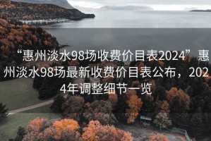 “惠州淡水98场收费价目表2024”惠州淡水98场最新收费价目表公布，2024年调整细节一览