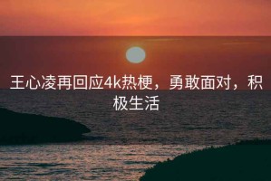 王心凌再回应4k热梗，勇敢面对，积极生活