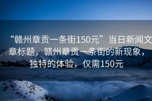 “赣州章贡一条街150元”当日新闻文章标题，赣州章贡一条街的新现象，独特的体验，仅需150元