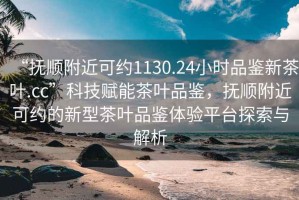 “抚顺附近可约1130.24小时品鉴新茶叶.cc”科技赋能茶叶品鉴，抚顺附近可约的新型茶叶品鉴体验平台探索与解析